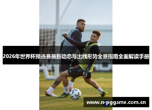 2026年世界杯预选赛最新动态与出线形势全景指南全面解读手册