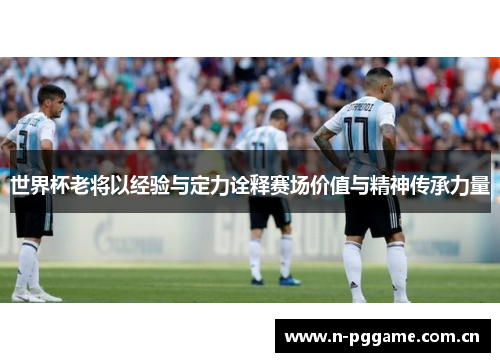 世界杯老将以经验与定力诠释赛场价值与精神传承力量 世界杯老将以经验与定力诠释赛场价值与精神传承力量