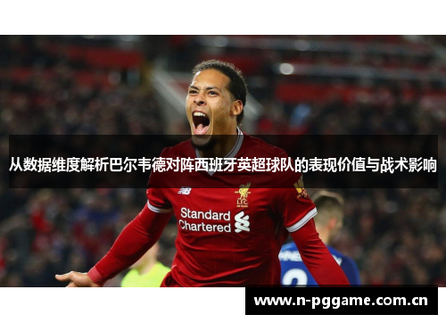 从数据维度解析巴尔韦德对阵西班牙英超球队的表现价值与战术影响
